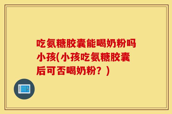 吃氨糖胶囊能喝奶粉吗小孩(小孩吃氨糖胶囊后可否喝奶粉？)