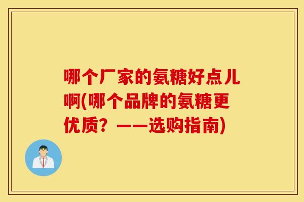 哪个厂家的氨糖好点儿啊(哪个品牌的氨糖更优质?——选购指南) 哪个厂家的氨糖好点儿啊(哪个品牌的氨糖更优质?——选购指南)