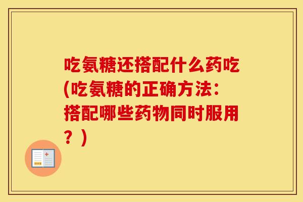 吃氨糖还搭配什么药吃(吃氨糖的正确方法：搭配哪些同时服用？)