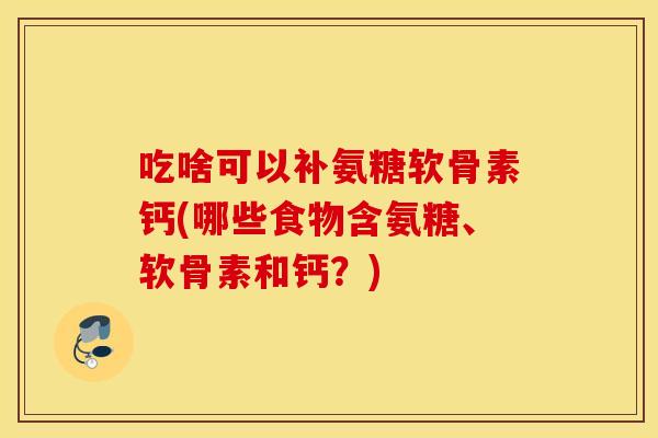 吃啥可以补氨糖软骨素钙(哪些食物含氨糖、软骨素和钙？)