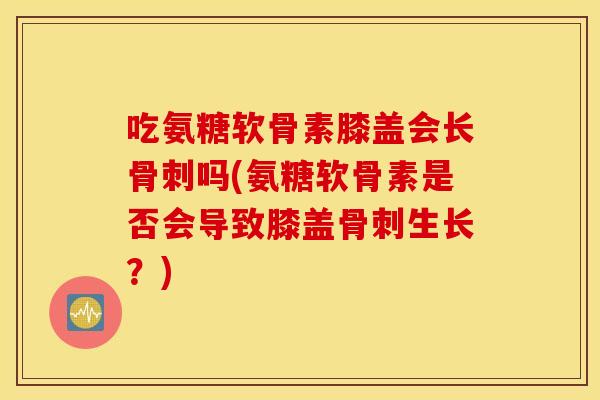 吃氨糖软骨素膝盖会长吗(氨糖软骨素是否会导致膝盖生长?) 吃氨糖软骨素膝盖会长吗(氨糖软骨素是否会导致膝盖生长?)