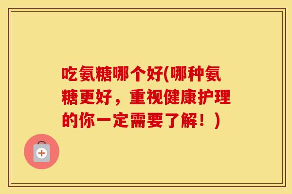 吃氨糖哪个好(哪种氨糖更好，重视健康护理的你一定需要了解！)
