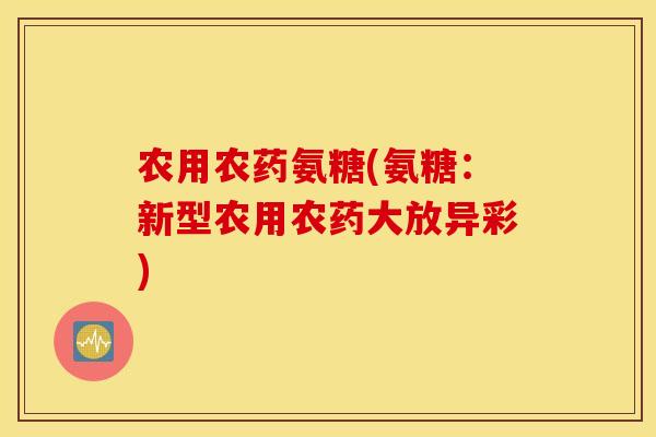 农用农药氨糖(氨糖:新型农用农药大放异彩) 农用农药氨糖(氨糖:新型农用农药大放异彩)