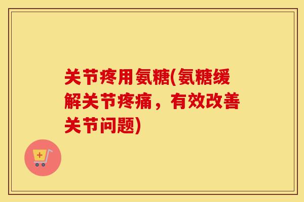 关节疼用氨糖(氨糖缓解关节，有效改善关节问题)