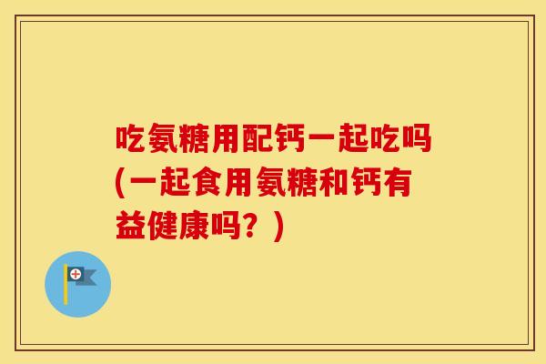 吃氨糖用配钙一起吃吗(一起食用氨糖和钙有益健康吗？)