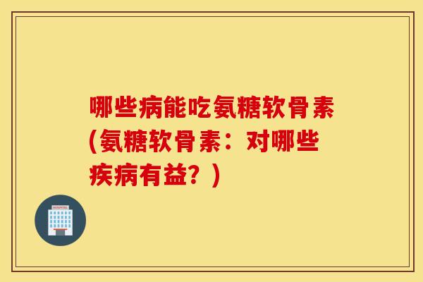 哪些能吃氨糖软骨素(氨糖软骨素：对哪些有益？)