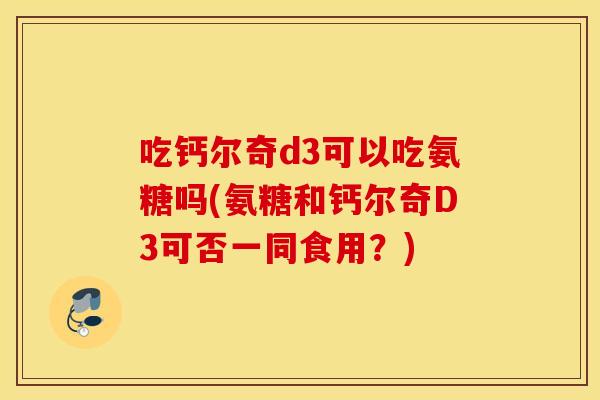 吃钙尔奇d3可以吃氨糖吗(氨糖和钙尔奇D3可否一同食用？)
