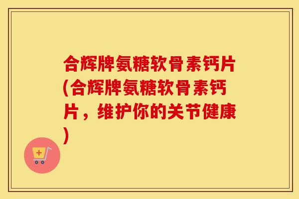 合辉牌氨糖软骨素钙片(合辉牌氨糖软骨素钙片，维护你的关节健康)
