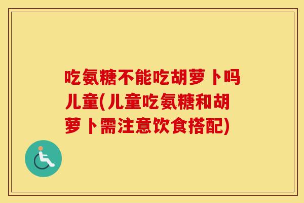 吃氨糖不能吃胡萝卜吗儿童(儿童吃氨糖和胡萝卜需注意饮食搭配)