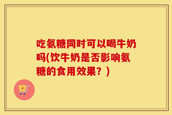吃氨糖同时可以喝牛奶吗(饮牛奶是否影响氨糖的食用效果?) 吃氨糖同时可以喝牛奶吗(饮牛奶是否影响氨糖的食用效果?)