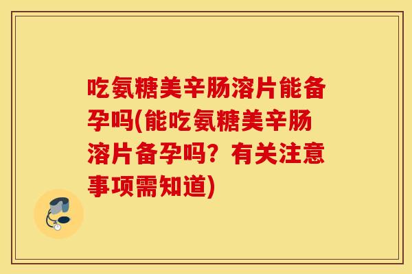 吃氨糖美辛肠溶片能备孕吗(能吃氨糖美辛肠溶片备孕吗？有关注意事项需知道)