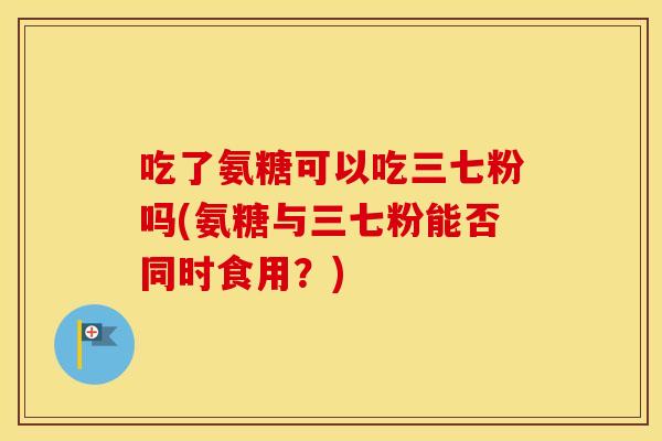吃了氨糖可以吃三七粉吗(氨糖与三七粉能否同时食用?) 吃了氨糖可以吃三七粉吗(氨糖与三七粉能否同时食用?)