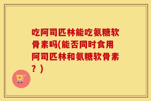 吃阿司匹林能吃氨糖软骨素吗(能否同时食用阿司匹林和氨糖软骨素？)