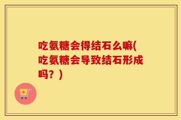 吃氨糖会得结石么嘛(吃氨糖会导致结石形成吗?) 吃氨糖会得结石么嘛(吃氨糖会导致结石形成吗?)