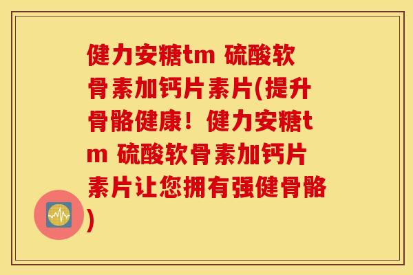 健力安糖tm 硫酸软骨素加钙片素片(提升骨骼健康！健力安糖tm 硫酸软骨素加钙片素片让您拥有强健骨骼)