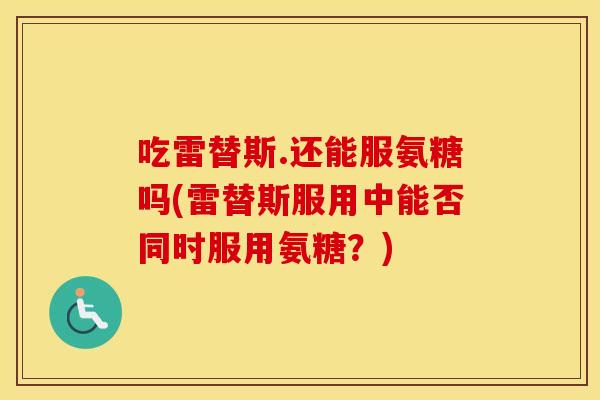 吃雷替斯.还能服氨糖吗(雷替斯服用中能否同时服用氨糖？)