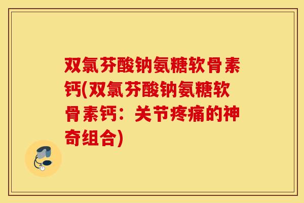 双氯芬酸钠氨糖软骨素钙(双氯芬酸钠氨糖软骨素钙：关节的神奇组合)
