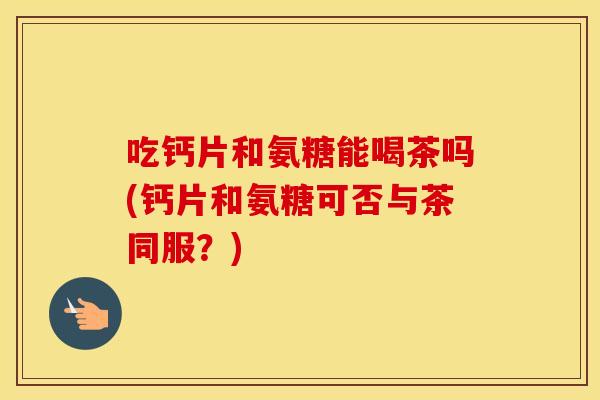 吃钙片和氨糖能喝茶吗(钙片和氨糖可否与茶同服？)
