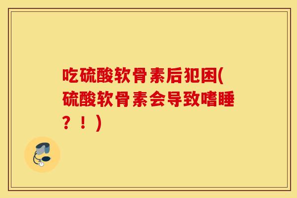 吃硫酸软骨素后犯困(硫酸软骨素会导致嗜睡?!) 吃硫酸软骨素后犯困(硫酸软骨素会导致嗜睡?!)