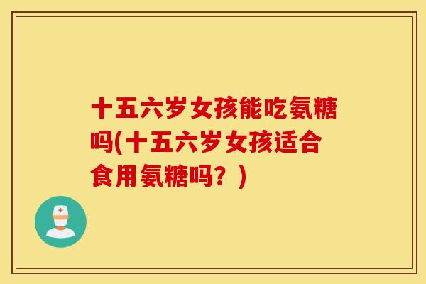 十五六岁女孩能吃氨糖吗(十五六岁女孩适合食用氨糖吗?) 十五六岁女孩能吃氨糖吗(十五六岁女孩适合食用氨糖吗?)