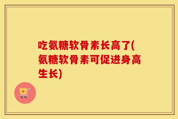 吃氨糖软骨素长高了(氨糖软骨素可促进身高生长) 吃氨糖软骨素长高了(氨糖软骨素可促进身高生长)