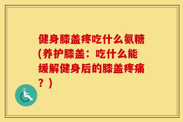 健身膝盖疼吃什么氨糖(养护膝盖：吃什么能缓解健身后的膝盖？)