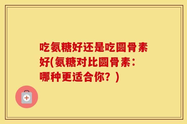 吃氨糖好还是吃圆骨素好(氨糖对比圆骨素:哪种更适合你?) 吃氨糖好还是吃圆骨素好(氨糖对比圆骨素:哪种更适合你?)