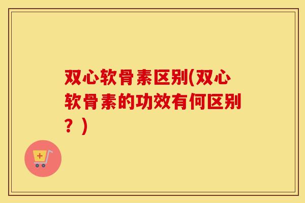 双心软骨素区别(双心软骨素的功效有何区别?) 双心软骨素区别(双心软骨素的功效有何区别?)
