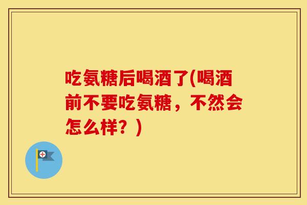 吃氨糖后喝酒了(喝酒前不要吃氨糖,不然会怎么样?) 吃氨糖后喝酒了(喝酒前不要吃氨糖,不然会怎么样?)