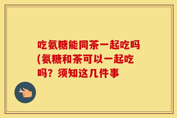 吃氨糖能同茶一起吃吗(氨糖和茶可以一起吃吗？须知这几件事