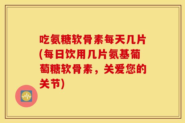 吃氨糖软骨素每天几片(每日饮用几片氨基葡萄糖软骨素,关爱您的关节) 吃氨糖软骨素每天几片(每日饮用几片氨基葡萄糖软骨素,关爱您的关节)