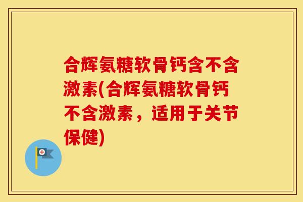 合辉氨糖软骨钙含不含激素(合辉氨糖软骨钙不含激素,适用于关节保健) 合辉氨糖软骨钙含不含激素(合辉氨糖软骨钙不含激素,适用于关节保健)