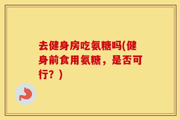 去健身房吃氨糖吗(健身前食用氨糖,是否可行?) 去健身房吃氨糖吗(健身前食用氨糖,是否可行?)