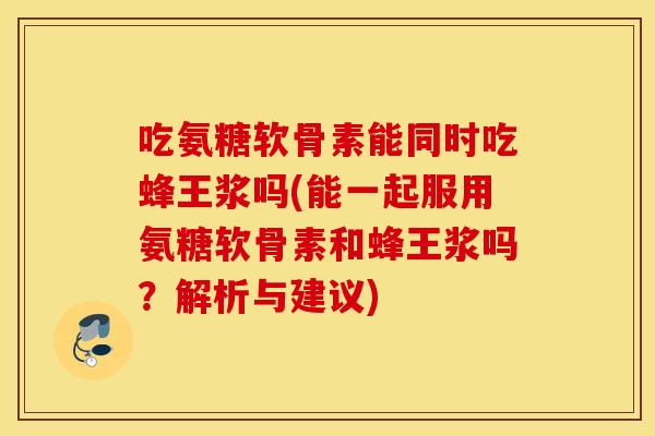 吃氨糖软骨素能同时吃蜂王浆吗(能一起服用氨糖软骨素和蜂王浆吗？解析与建议)