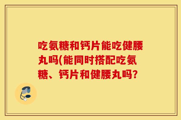 吃氨糖和钙片能吃健腰丸吗(能同时搭配吃氨糖、钙片和健腰丸吗? 吃氨糖和钙片能吃健腰丸吗(能同时搭配吃氨糖、钙片和健腰丸吗?