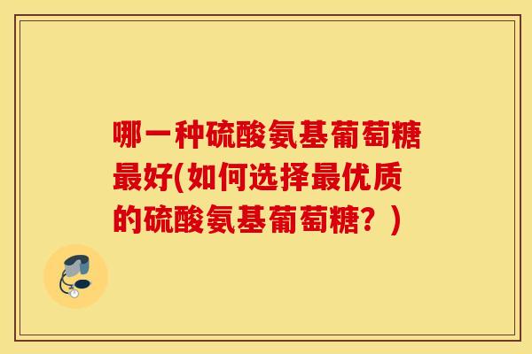 哪一种硫酸氨基葡萄糖好(如何选择优质的硫酸氨基葡萄糖?) 哪一种硫酸氨基葡萄糖好(如何选择优质的硫酸氨基葡萄糖?)