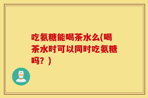 吃氨糖能喝茶水么(喝茶水时可以同时吃氨糖吗?) 吃氨糖能喝茶水么(喝茶水时可以同时吃氨糖吗?)