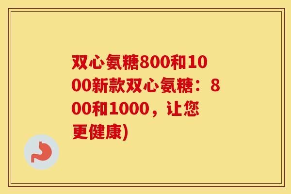 双心氨糖800和1000新款双心氨糖:800和1000,让您更健康) 双心氨糖800和1000新款双心氨糖:800和1000,让您更健康)