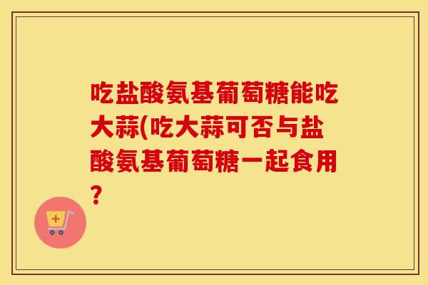 吃盐酸氨基葡萄糖能吃大蒜(吃大蒜可否与盐酸氨基葡萄糖一起食用? 吃盐酸氨基葡萄糖能吃大蒜(吃大蒜可否与盐酸氨基葡萄糖一起食用?