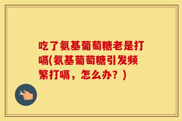 吃了氨基葡萄糖老是打嗝(氨基葡萄糖引发频繁打嗝，怎么办？)