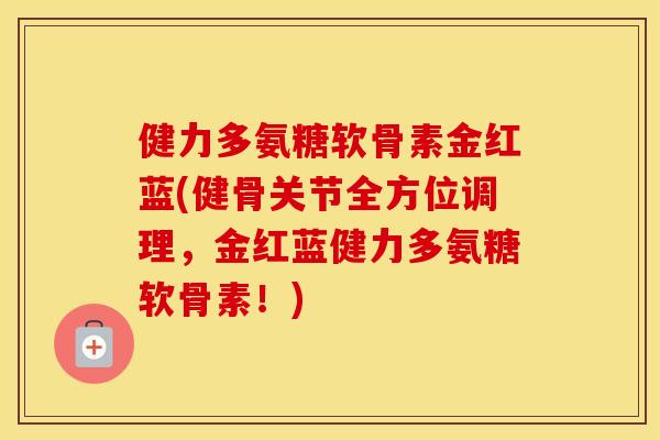 健力多氨糖软骨素金红蓝(健骨关节全方位调理,金红蓝健力多氨糖软骨素!) 健力多氨糖软骨素金红蓝(健骨关节全方位调理,金红蓝健力多氨糖软骨素!)