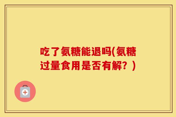 吃了氨糖能退吗(氨糖过量食用是否有解?) 吃了氨糖能退吗(氨糖过量食用是否有解?)