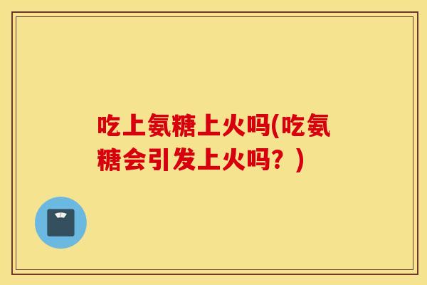 吃上氨糖上火吗(吃氨糖会引发上火吗?) 吃上氨糖上火吗(吃氨糖会引发上火吗?)