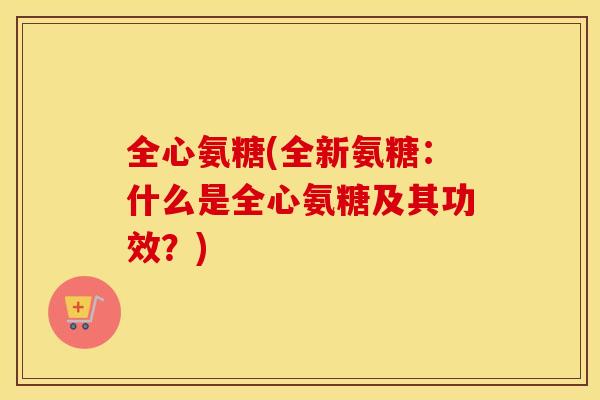 全心氨糖(全新氨糖:什么是全心氨糖及其功效?) 全心氨糖(全新氨糖:什么是全心氨糖及其功效?)