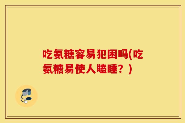 吃氨糖容易犯困吗(吃氨糖易使人瞌睡？)