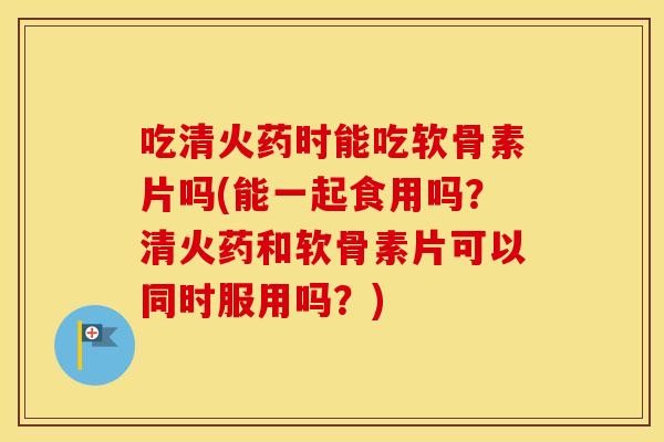 吃清火药时能吃软骨素片吗(能一起食用吗？清火药和软骨素片可以同时服用吗？)