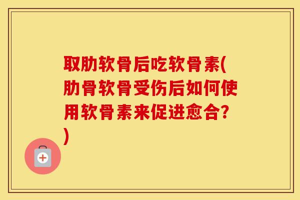 取肋软骨后吃软骨素(肋骨软骨受伤后如何使用软骨素来促进愈合？)