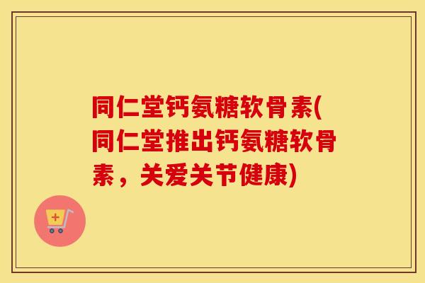 同仁堂钙氨糖软骨素(同仁堂推出钙氨糖软骨素，关爱关节健康)
