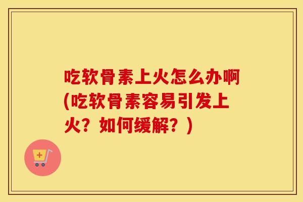 吃软骨素上火怎么办啊(吃软骨素容易引发上火?如何缓解?) 吃软骨素上火怎么办啊(吃软骨素容易引发上火?如何缓解?)
