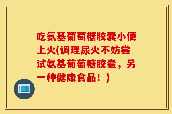 吃氨基葡萄糖胶囊小便上火(调理尿火不妨尝试氨基葡萄糖胶囊,另一种健康食品!) 吃氨基葡萄糖胶囊小便上火(调理尿火不妨尝试氨基葡萄糖胶囊,另一种健康食品!)